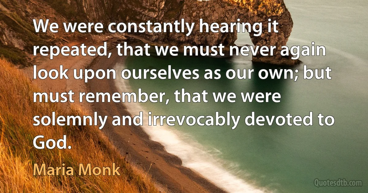 We were constantly hearing it repeated, that we must never again look upon ourselves as our own; but must remember, that we were solemnly and irrevocably devoted to God. (Maria Monk)