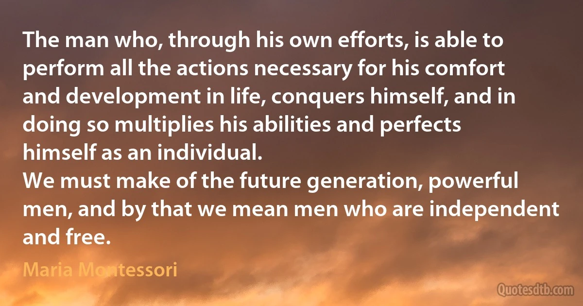 The man who, through his own efforts, is able to perform all the actions necessary for his comfort and development in life, conquers himself, and in doing so multiplies his abilities and perfects himself as an individual.
We must make of the future generation, powerful men, and by that we mean men who are independent and free. (Maria Montessori)