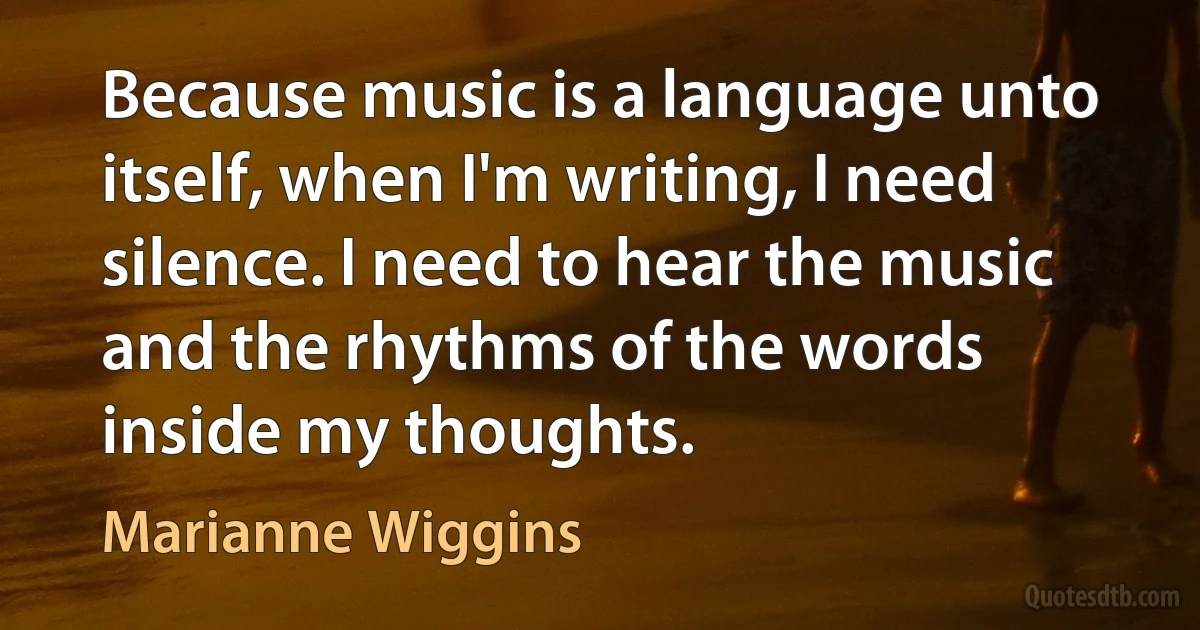 Because music is a language unto itself, when I'm writing, I need silence. I need to hear the music and the rhythms of the words inside my thoughts. (Marianne Wiggins)