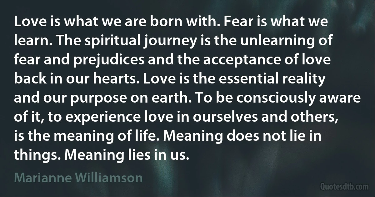 Love is what we are born with. Fear is what we learn. The spiritual journey is the unlearning of fear and prejudices and the acceptance of love back in our hearts. Love is the essential reality and our purpose on earth. To be consciously aware of it, to experience love in ourselves and others, is the meaning of life. Meaning does not lie in things. Meaning lies in us. (Marianne Williamson)