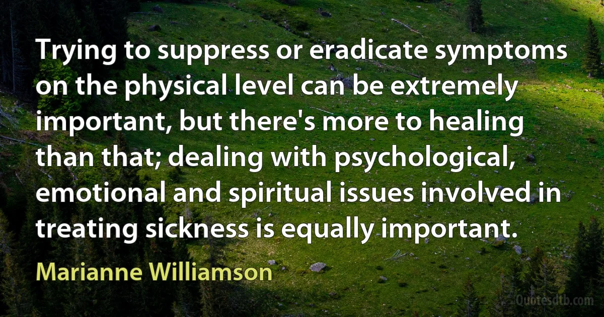 Trying to suppress or eradicate symptoms on the physical level can be extremely important, but there's more to healing than that; dealing with psychological, emotional and spiritual issues involved in treating sickness is equally important. (Marianne Williamson)