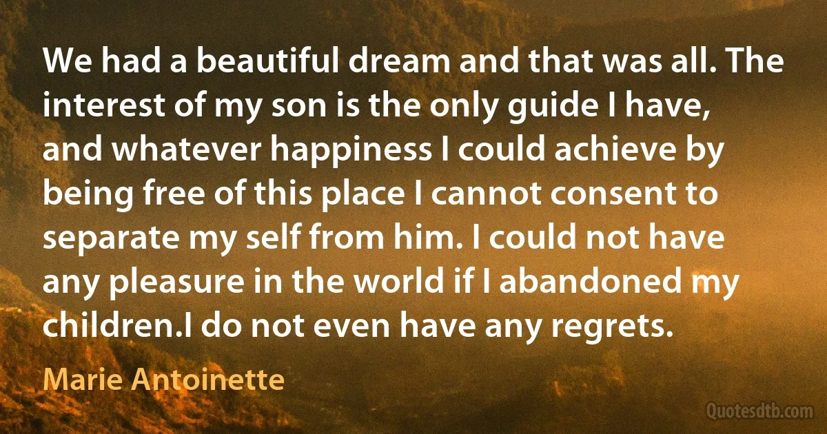 We had a beautiful dream and that was all. The interest of my son is the only guide I have, and whatever happiness I could achieve by being free of this place I cannot consent to separate my self from him. I could not have any pleasure in the world if I abandoned my children.I do not even have any regrets. (Marie Antoinette)