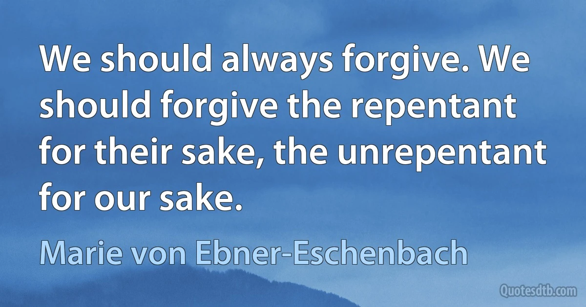 We should always forgive. We should forgive the repentant for their sake, the unrepentant for our sake. (Marie von Ebner-Eschenbach)