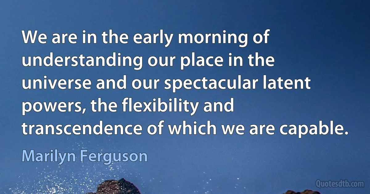 We are in the early morning of understanding our place in the universe and our spectacular latent powers, the flexibility and transcendence of which we are capable. (Marilyn Ferguson)