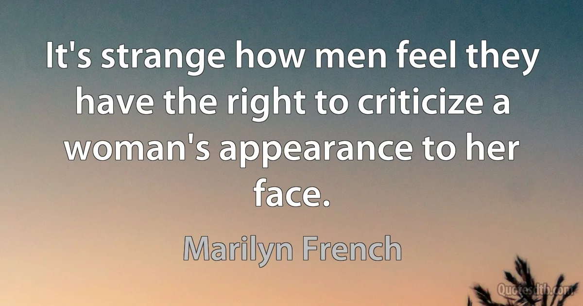 It's strange how men feel they have the right to criticize a woman's appearance to her face. (Marilyn French)