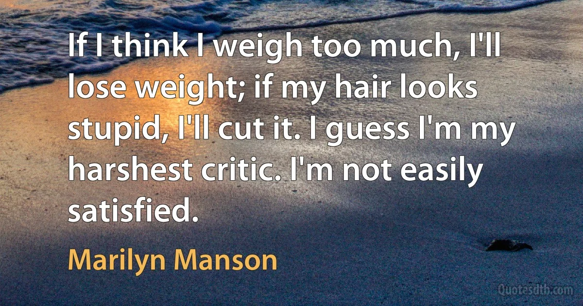 If I think I weigh too much, I'll lose weight; if my hair looks stupid, I'll cut it. I guess I'm my harshest critic. I'm not easily satisfied. (Marilyn Manson)