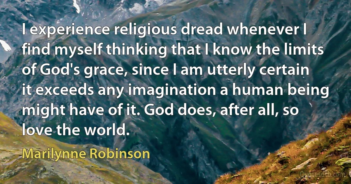 I experience religious dread whenever I find myself thinking that I know the limits of God's grace, since I am utterly certain it exceeds any imagination a human being might have of it. God does, after all, so love the world. (Marilynne Robinson)