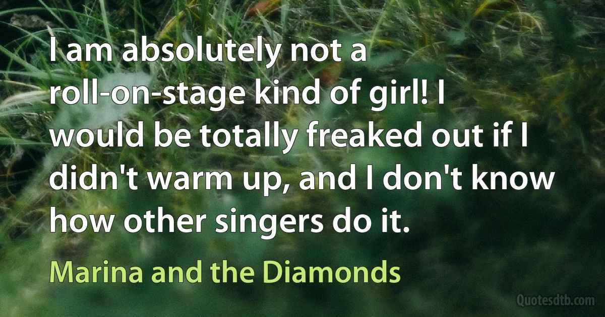 I am absolutely not a roll-on-stage kind of girl! I would be totally freaked out if I didn't warm up, and I don't know how other singers do it. (Marina and the Diamonds)