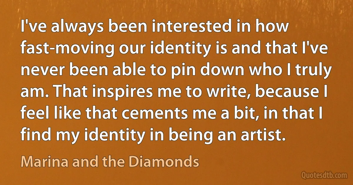 I've always been interested in how fast-moving our identity is and that I've never been able to pin down who I truly am. That inspires me to write, because I feel like that cements me a bit, in that I find my identity in being an artist. (Marina and the Diamonds)