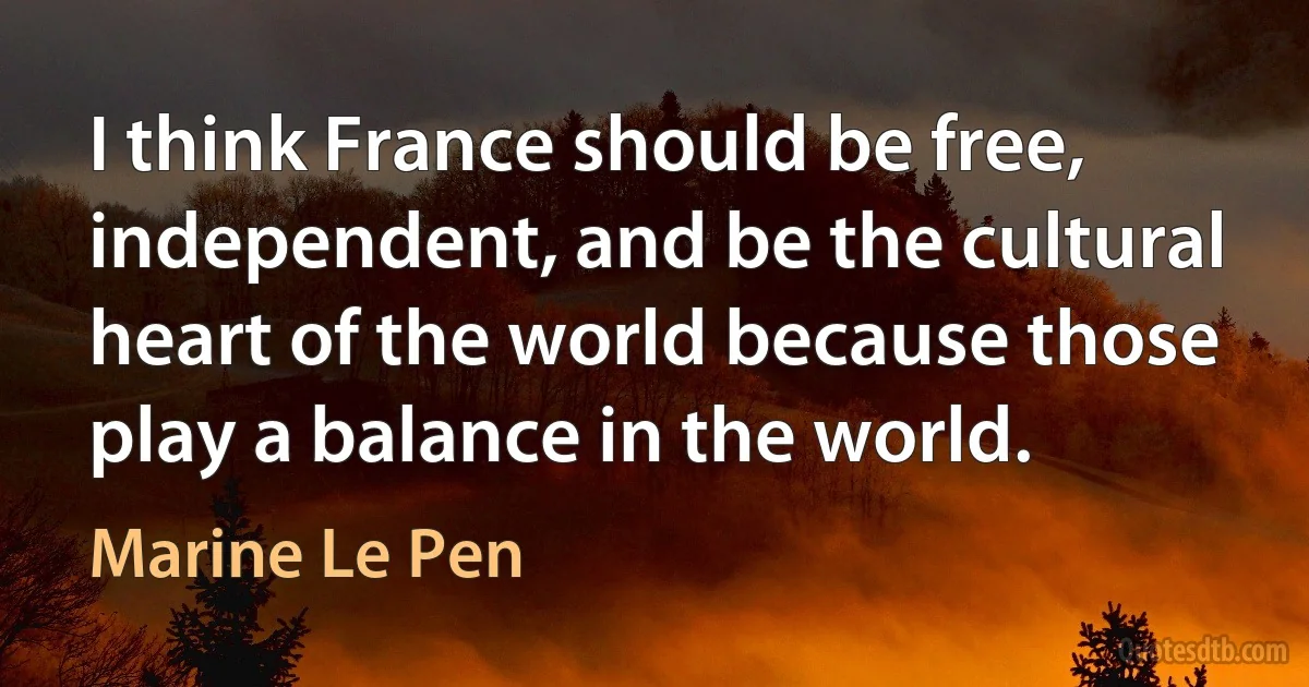 I think France should be free, independent, and be the cultural heart of the world because those play a balance in the world. (Marine Le Pen)