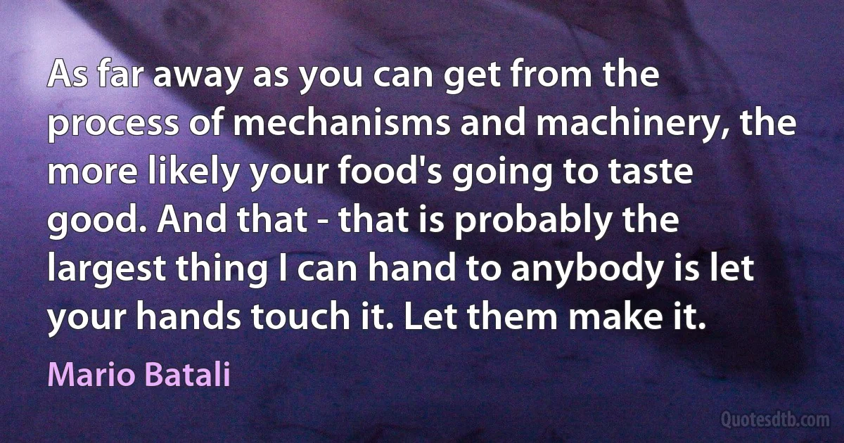 As far away as you can get from the process of mechanisms and machinery, the more likely your food's going to taste good. And that - that is probably the largest thing I can hand to anybody is let your hands touch it. Let them make it. (Mario Batali)