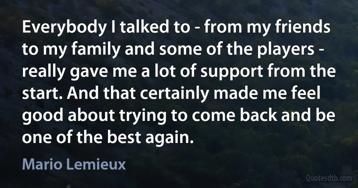 Everybody I talked to - from my friends to my family and some of the players - really gave me a lot of support from the start. And that certainly made me feel good about trying to come back and be one of the best again. (Mario Lemieux)