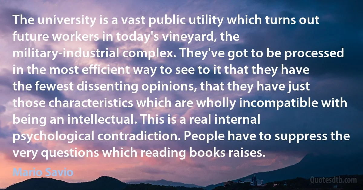 The university is a vast public utility which turns out future workers in today's vineyard, the military-industrial complex. They've got to be processed in the most efficient way to see to it that they have the fewest dissenting opinions, that they have just those characteristics which are wholly incompatible with being an intellectual. This is a real internal psychological contradiction. People have to suppress the very questions which reading books raises. (Mario Savio)