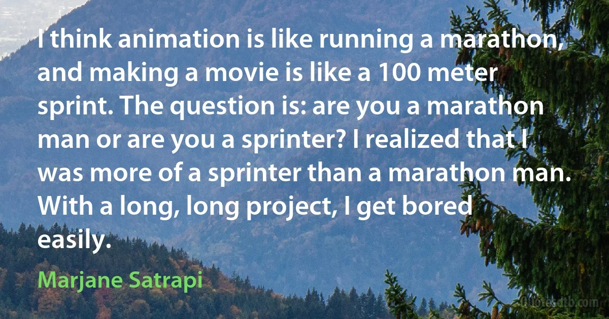 I think animation is like running a marathon, and making a movie is like a 100 meter sprint. The question is: are you a marathon man or are you a sprinter? I realized that I was more of a sprinter than a marathon man. With a long, long project, I get bored easily. (Marjane Satrapi)