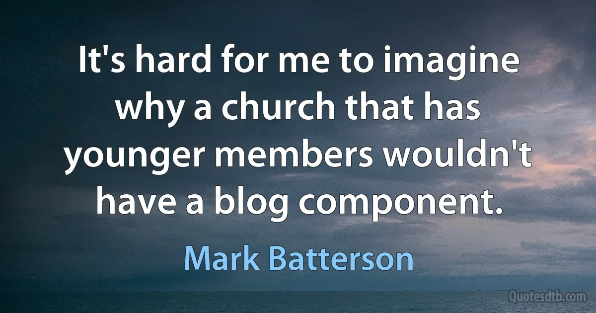 It's hard for me to imagine why a church that has younger members wouldn't have a blog component. (Mark Batterson)