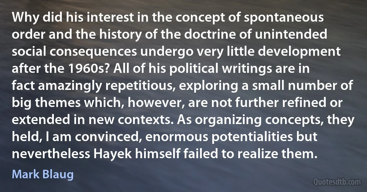 Why did his interest in the concept of spontaneous order and the history of the doctrine of unintended social consequences undergo very little development after the 1960s? All of his political writings are in fact amazingly repetitious, exploring a small number of big themes which, however, are not further refined or extended in new contexts. As organizing concepts, they held, I am convinced, enormous potentialities but nevertheless Hayek himself failed to realize them. (Mark Blaug)