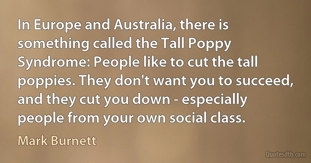 In Europe and Australia, there is something called the Tall Poppy Syndrome: People like to cut the tall poppies. They don't want you to succeed, and they cut you down - especially people from your own social class. (Mark Burnett)