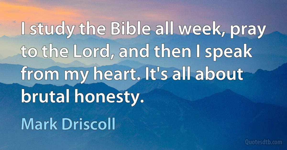 I study the Bible all week, pray to the Lord, and then I speak from my heart. It's all about brutal honesty. (Mark Driscoll)