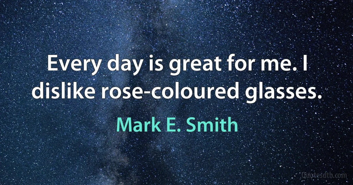 Every day is great for me. I dislike rose-coloured glasses. (Mark E. Smith)