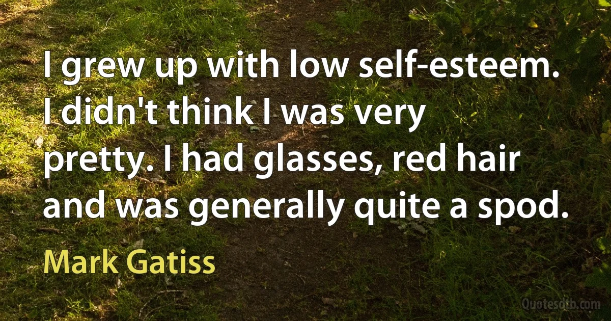 I grew up with low self-esteem. I didn't think I was very pretty. I had glasses, red hair and was generally quite a spod. (Mark Gatiss)