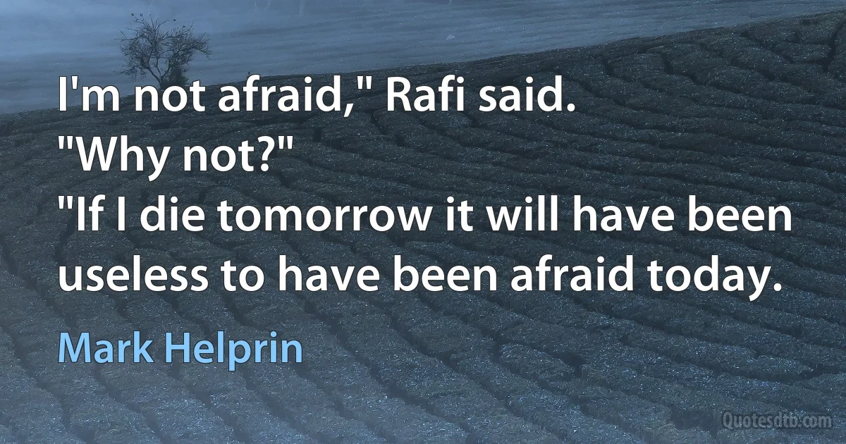 I'm not afraid," Rafi said.
"Why not?"
"If I die tomorrow it will have been useless to have been afraid today. (Mark Helprin)