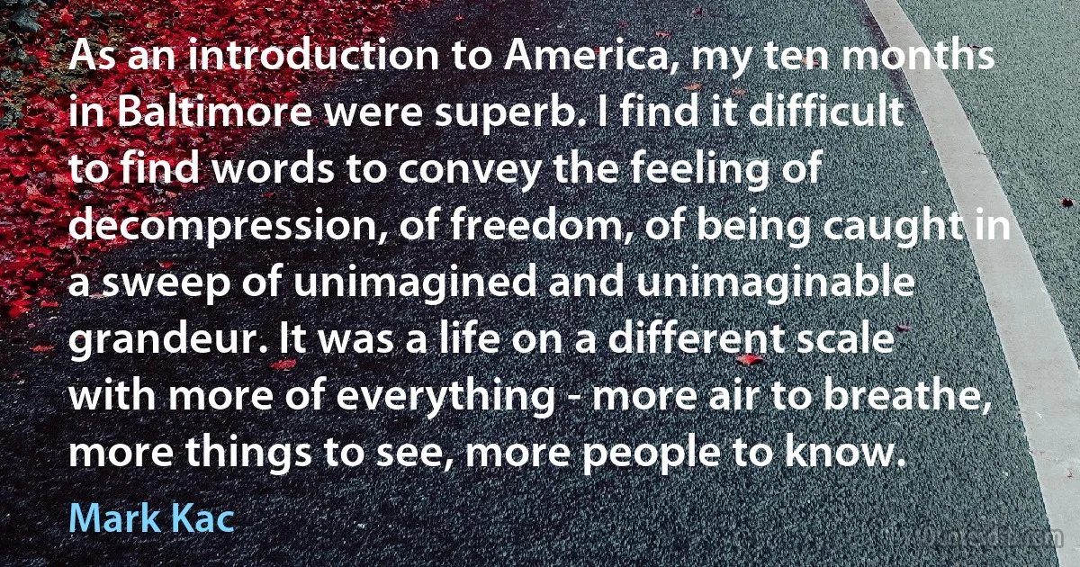 As an introduction to America, my ten months in Baltimore were superb. I find it difficult to find words to convey the feeling of decompression, of freedom, of being caught in a sweep of unimagined and unimaginable grandeur. It was a life on a different scale with more of everything - more air to breathe, more things to see, more people to know. (Mark Kac)