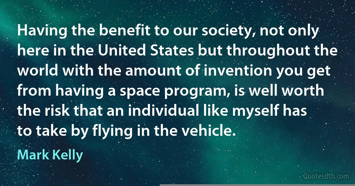 Having the benefit to our society, not only here in the United States but throughout the world with the amount of invention you get from having a space program, is well worth the risk that an individual like myself has to take by flying in the vehicle. (Mark Kelly)