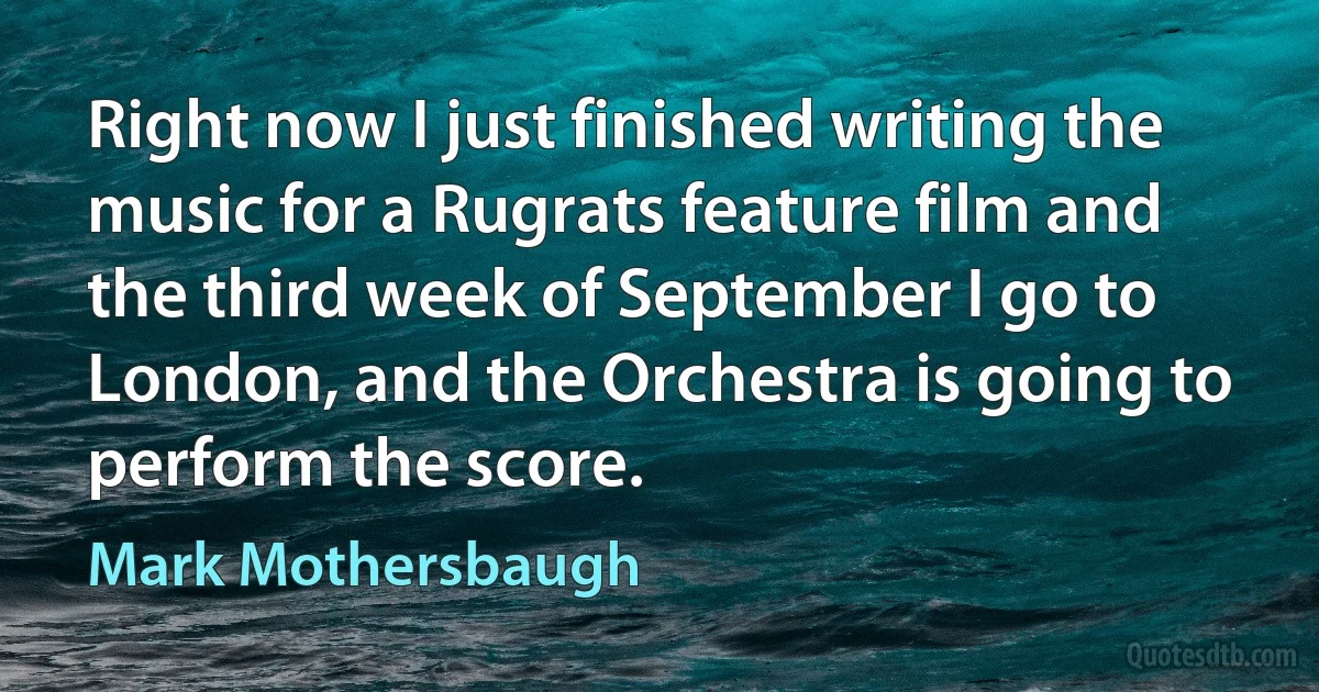 Right now I just finished writing the music for a Rugrats feature film and the third week of September I go to London, and the Orchestra is going to perform the score. (Mark Mothersbaugh)