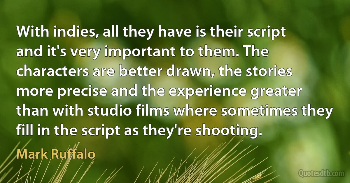 With indies, all they have is their script and it's very important to them. The characters are better drawn, the stories more precise and the experience greater than with studio films where sometimes they fill in the script as they're shooting. (Mark Ruffalo)