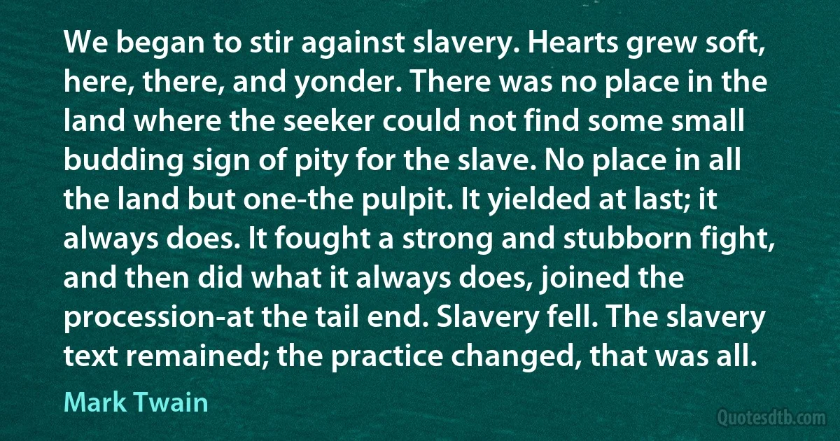 We began to stir against slavery. Hearts grew soft, here, there, and yonder. There was no place in the land where the seeker could not find some small budding sign of pity for the slave. No place in all the land but one-the pulpit. It yielded at last; it always does. It fought a strong and stubborn fight, and then did what it always does, joined the procession-at the tail end. Slavery fell. The slavery text remained; the practice changed, that was all. (Mark Twain)