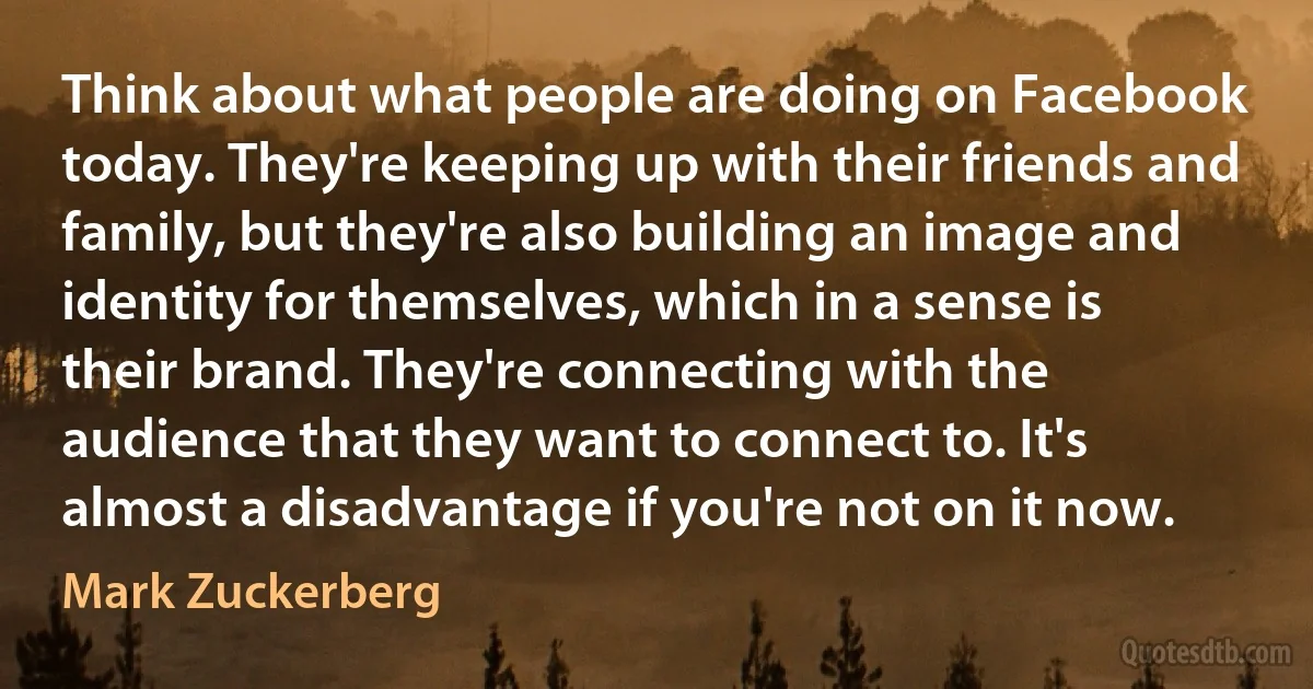 Think about what people are doing on Facebook today. They're keeping up with their friends and family, but they're also building an image and identity for themselves, which in a sense is their brand. They're connecting with the audience that they want to connect to. It's almost a disadvantage if you're not on it now. (Mark Zuckerberg)