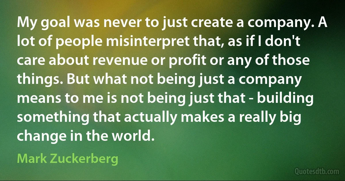 My goal was never to just create a company. A lot of people misinterpret that, as if I don't care about revenue or profit or any of those things. But what not being just a company means to me is not being just that - building something that actually makes a really big change in the world. (Mark Zuckerberg)