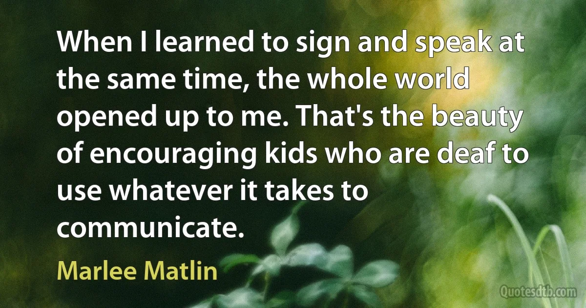 When I learned to sign and speak at the same time, the whole world opened up to me. That's the beauty of encouraging kids who are deaf to use whatever it takes to communicate. (Marlee Matlin)