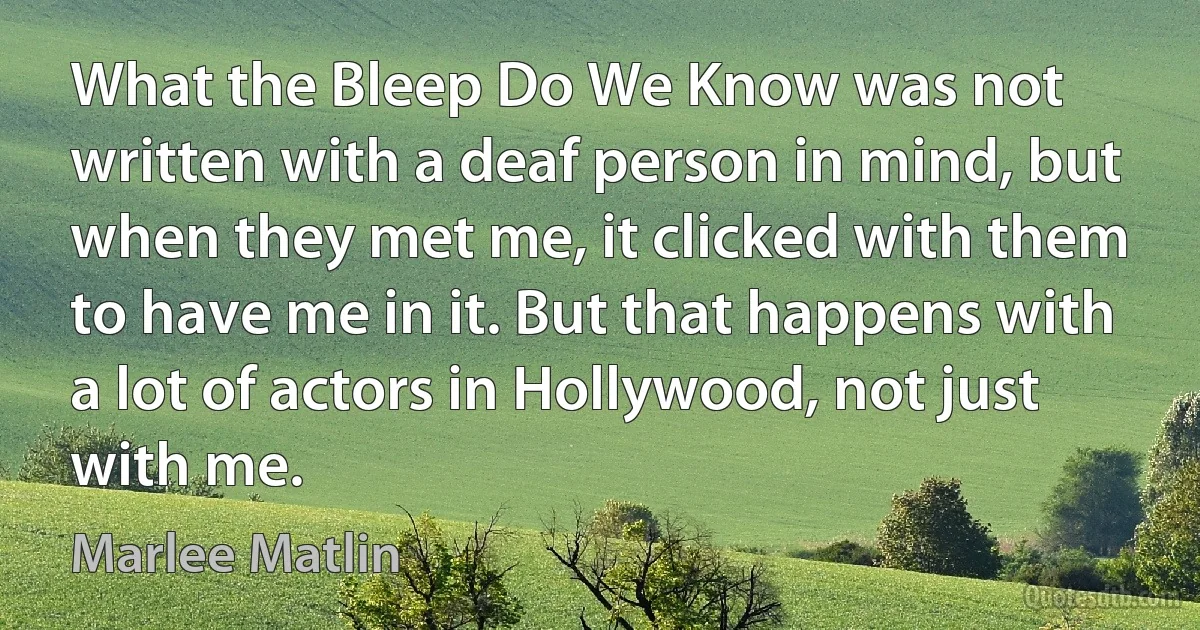 What the Bleep Do We Know was not written with a deaf person in mind, but when they met me, it clicked with them to have me in it. But that happens with a lot of actors in Hollywood, not just with me. (Marlee Matlin)