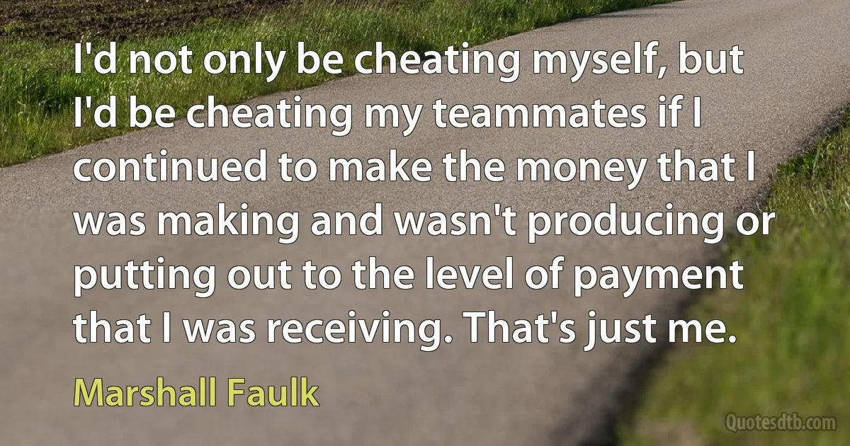 I'd not only be cheating myself, but I'd be cheating my teammates if I continued to make the money that I was making and wasn't producing or putting out to the level of payment that I was receiving. That's just me. (Marshall Faulk)