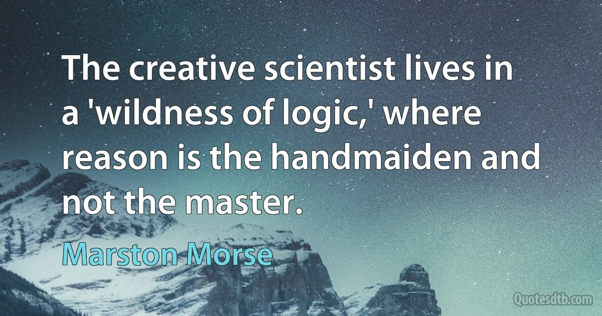 The creative scientist lives in a 'wildness of logic,' where reason is the handmaiden and not the master. (Marston Morse)