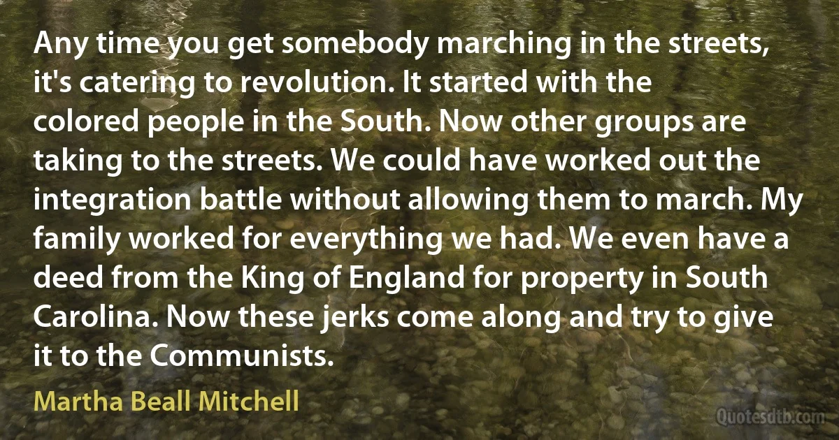 Any time you get somebody marching in the streets, it's catering to revolution. It started with the colored people in the South. Now other groups are taking to the streets. We could have worked out the integration battle without allowing them to march. My family worked for everything we had. We even have a deed from the King of England for property in South Carolina. Now these jerks come along and try to give it to the Communists. (Martha Beall Mitchell)