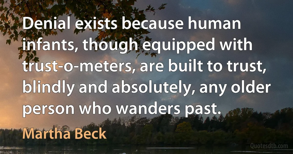 Denial exists because human infants, though equipped with trust-o-meters, are built to trust, blindly and absolutely, any older person who wanders past. (Martha Beck)