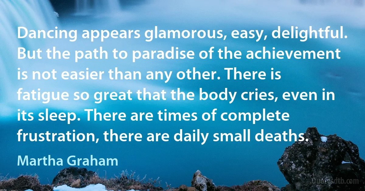 Dancing appears glamorous, easy, delightful. But the path to paradise of the achievement is not easier than any other. There is fatigue so great that the body cries, even in its sleep. There are times of complete frustration, there are daily small deaths. (Martha Graham)