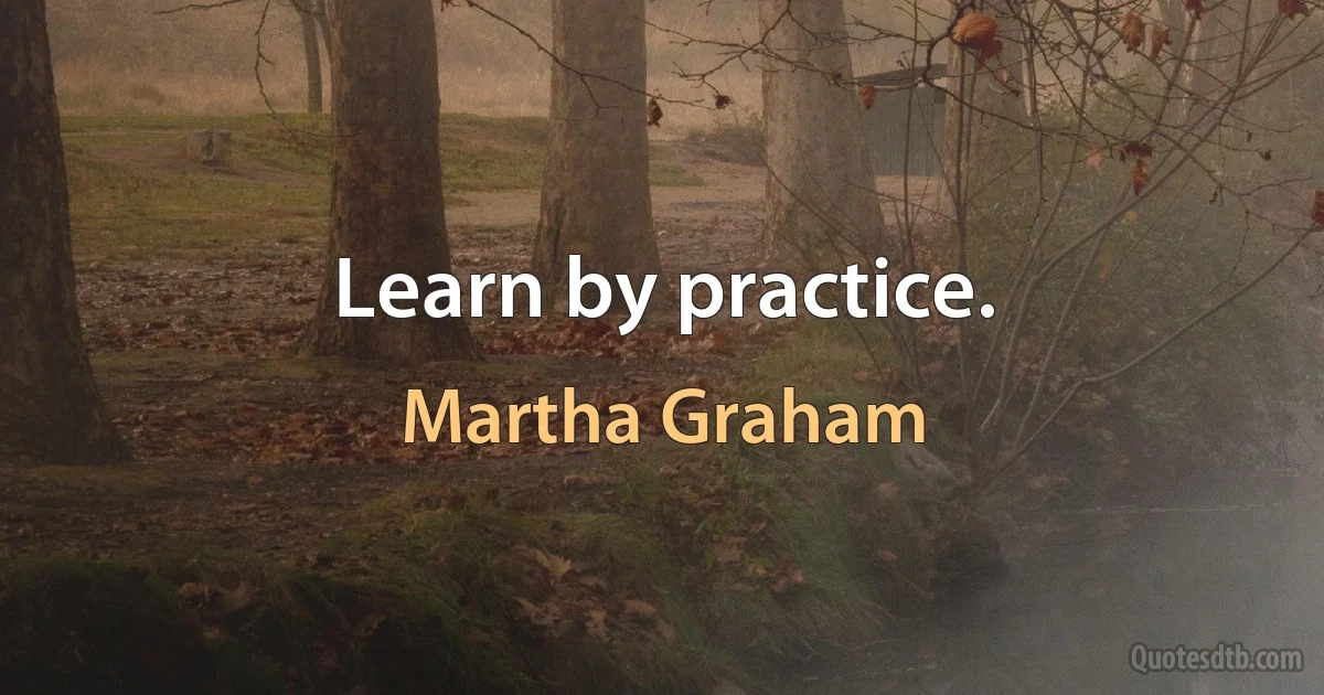 Learn by practice. (Martha Graham)