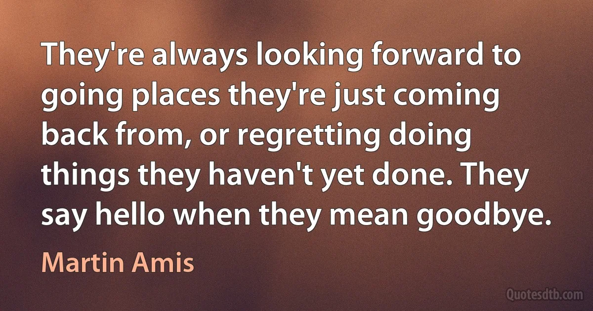 They're always looking forward to going places they're just coming back from, or regretting doing things they haven't yet done. They say hello when they mean goodbye. (Martin Amis)