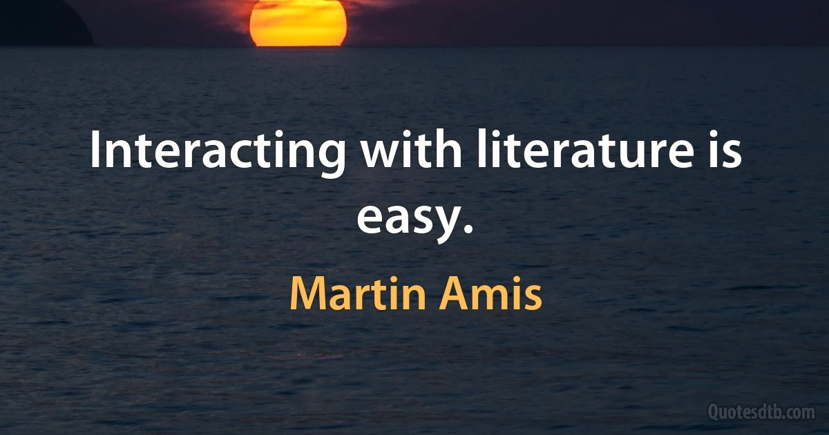 Interacting with literature is easy. (Martin Amis)