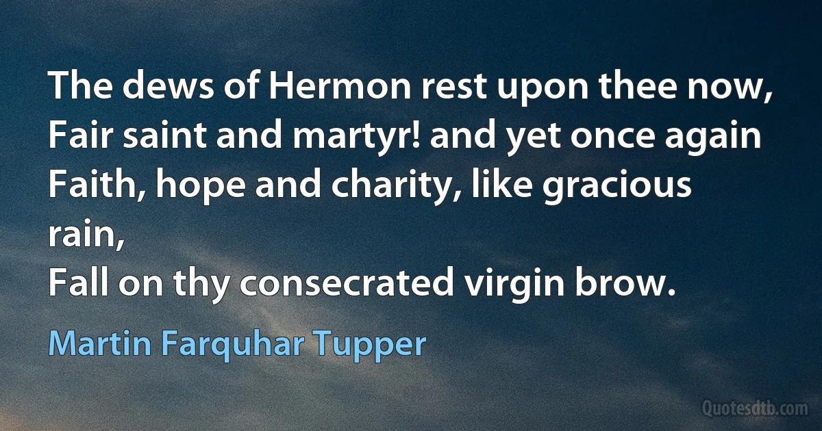 The dews of Hermon rest upon thee now,
Fair saint and martyr! and yet once again
Faith, hope and charity, like gracious rain,
Fall on thy consecrated virgin brow. (Martin Farquhar Tupper)