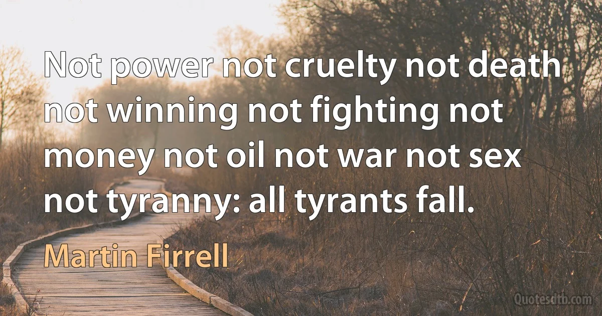 Not power not cruelty not death not winning not fighting not money not oil not war not sex not tyranny: all tyrants fall. (Martin Firrell)