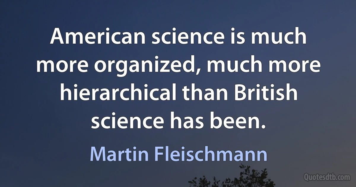 American science is much more organized, much more hierarchical than British science has been. (Martin Fleischmann)