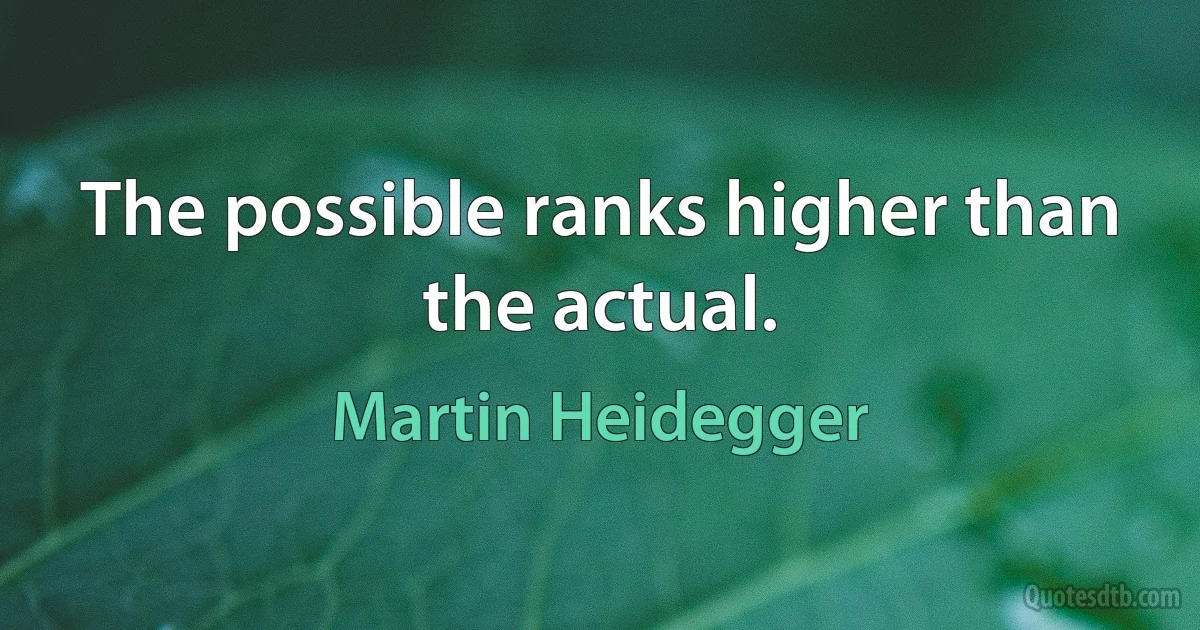 The possible ranks higher than the actual. (Martin Heidegger)