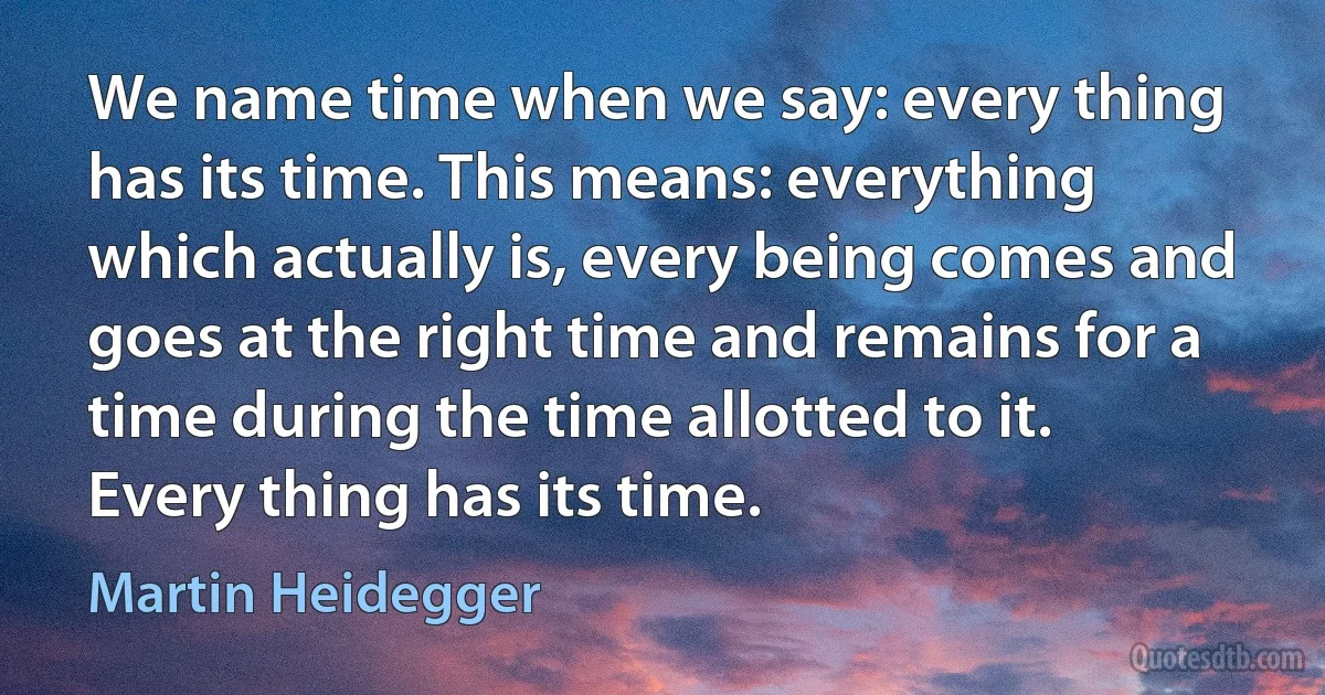 We name time when we say: every thing has its time. This means: everything which actually is, every being comes and goes at the right time and remains for a time during the time allotted to it. Every thing has its time. (Martin Heidegger)