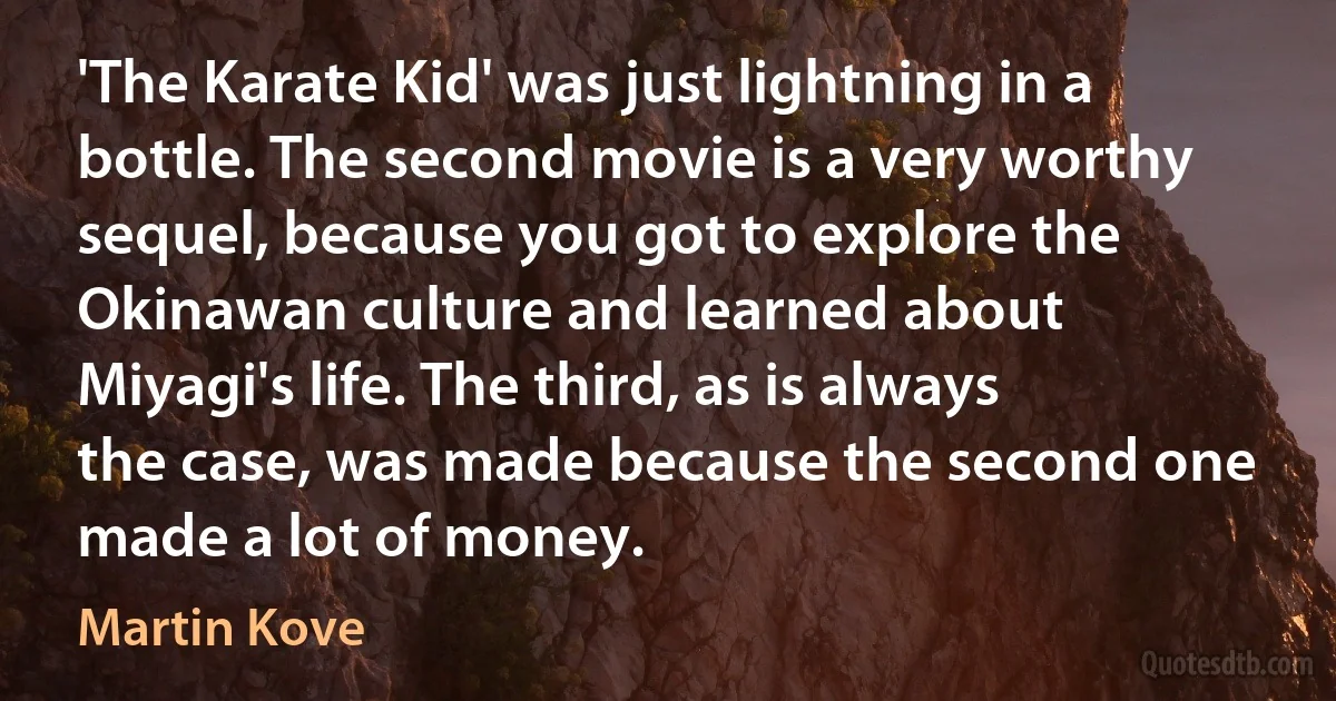 'The Karate Kid' was just lightning in a bottle. The second movie is a very worthy sequel, because you got to explore the Okinawan culture and learned about Miyagi's life. The third, as is always the case, was made because the second one made a lot of money. (Martin Kove)