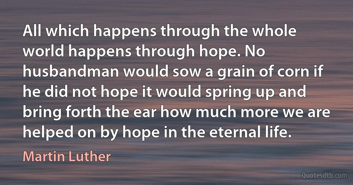 All which happens through the whole world happens through hope. No husbandman would sow a grain of corn if he did not hope it would spring up and bring forth the ear how much more we are helped on by hope in the eternal life. (Martin Luther)