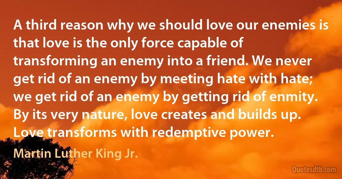 A third reason why we should love our enemies is that love is the only force capable of transforming an enemy into a friend. We never get rid of an enemy by meeting hate with hate; we get rid of an enemy by getting rid of enmity. By its very nature, love creates and builds up. Love transforms with redemptive power. (Martin Luther King Jr.)